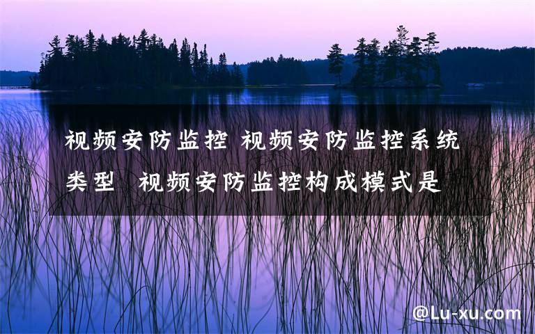 视频安防监控 视频安防监控系统类型  视频安防监控构成模式是什么