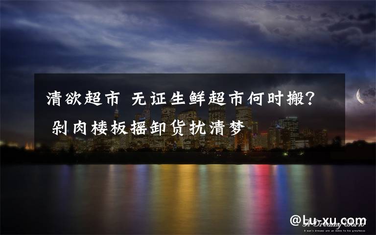 清欲超市 无证生鲜超市何时搬？ 剁肉楼板摇卸货扰清梦