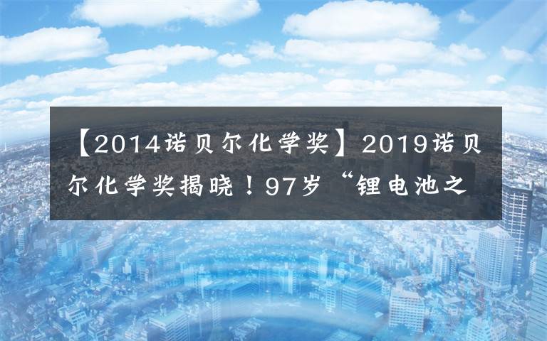 【2014诺贝尔化学奖】2019诺贝尔化学奖揭晓！97岁“锂电池之父”等三位科学家获奖