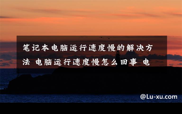 笔记本电脑运行速度慢的解决方法 电脑运行速度慢怎么回事 电脑运行速度慢的解决方法