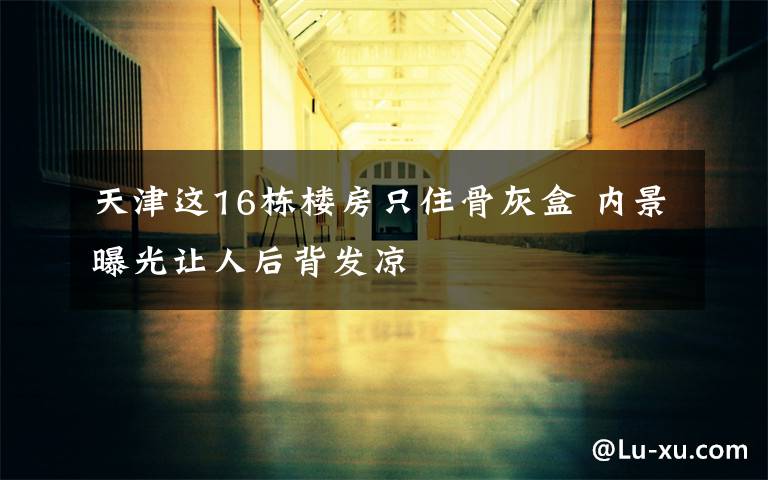 天津这16栋楼房只住骨灰盒 内景曝光让人后背发凉