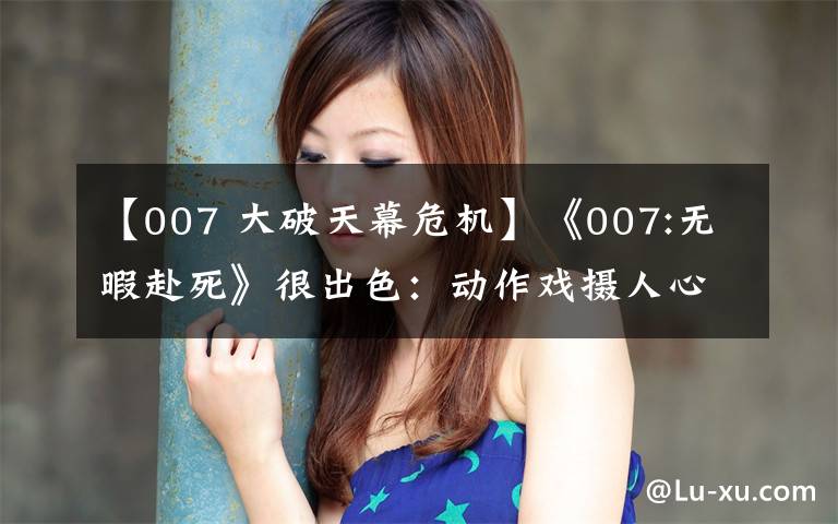【007 大破天幕危机】《007:无暇赴死》很出色：动作戏摄人心魄，结局完美，女主也惊艳
