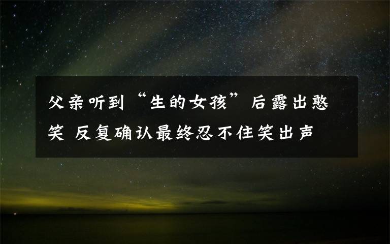 父亲听到“生的女孩”后露出憨笑 反复确认最终忍不住笑出声