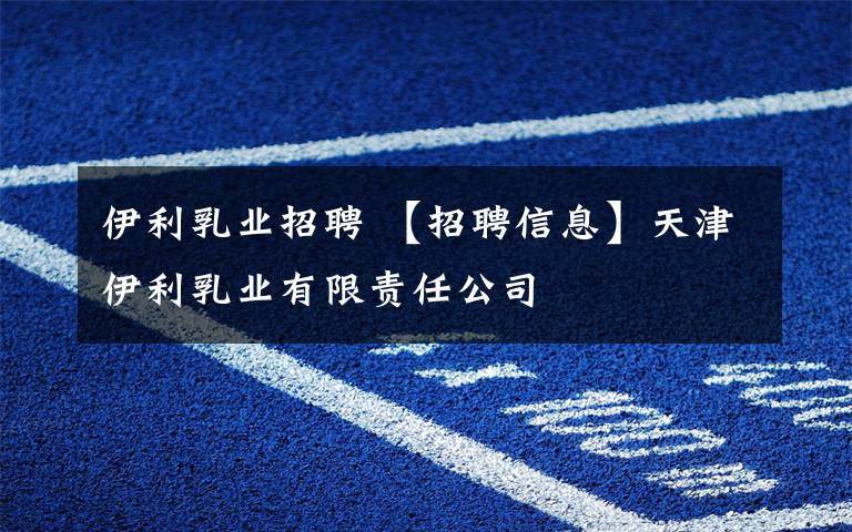 伊利乳业招聘 【招聘信息】天津伊利乳业有限责任公司