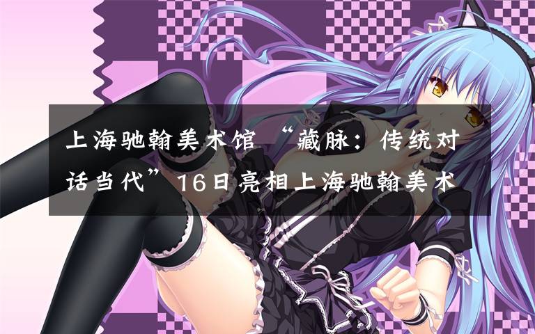 上海驰翰美术馆 “藏脉：传统对话当代”16日亮相上海驰翰美术馆