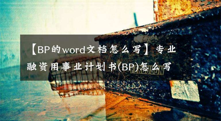 【BP的word文档怎么写】专业融资用事业计划书(BP)怎么写？