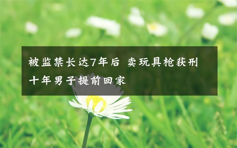 被监禁长达7年后 卖玩具枪获刑十年男子提前回家