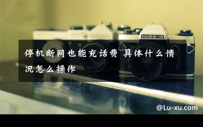 停机断网也能充话费 具体什么情况怎么操作