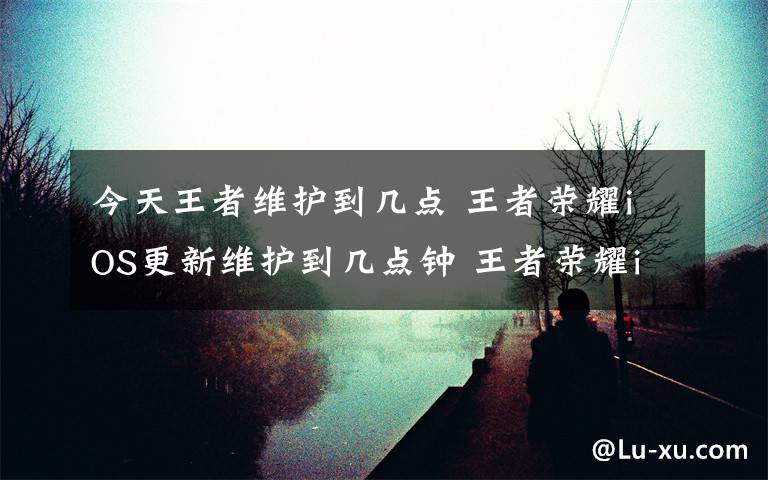 今天王者维护到几点 王者荣耀iOS更新维护到几点钟 王者荣耀iOS维护更新什么时候结束
