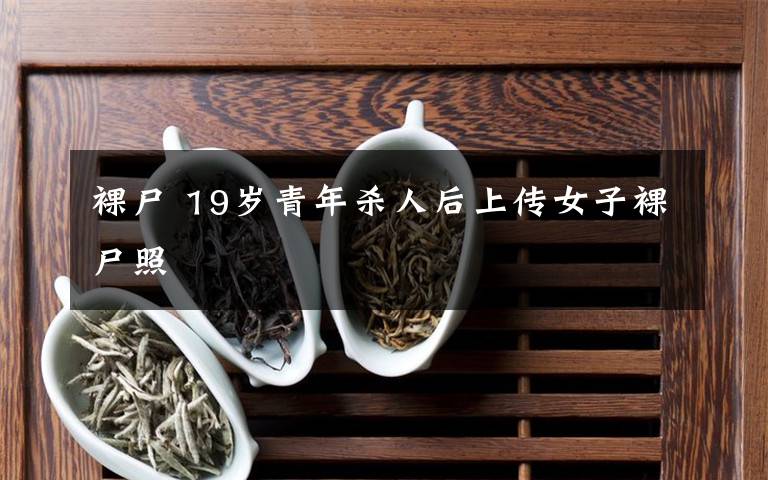 裸尸 19岁青年杀人后上传女子裸尸照