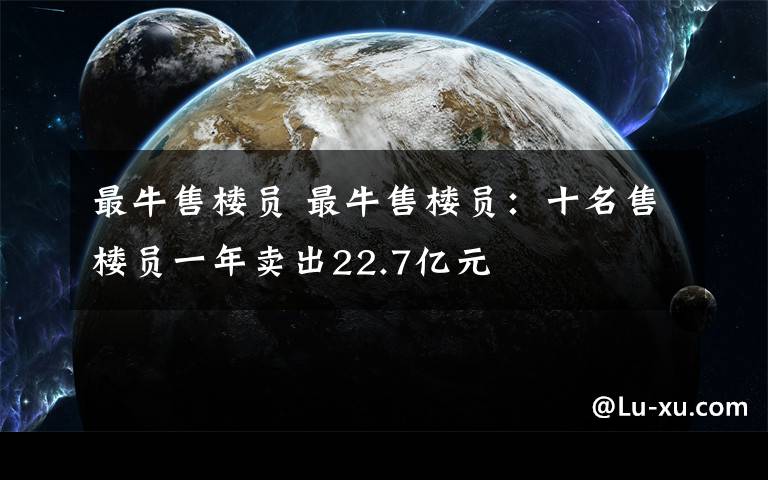 最牛售楼员 最牛售楼员：十名售楼员一年卖出22.7亿元