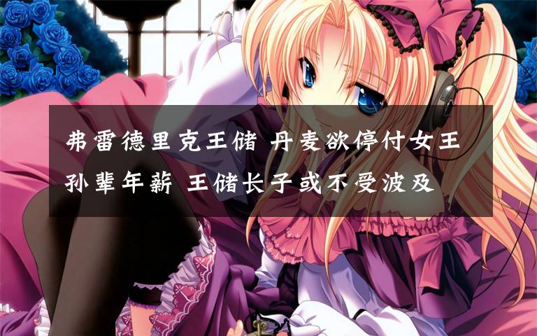 弗雷德里克王储 丹麦欲停付女王孙辈年薪 王储长子或不受波及
