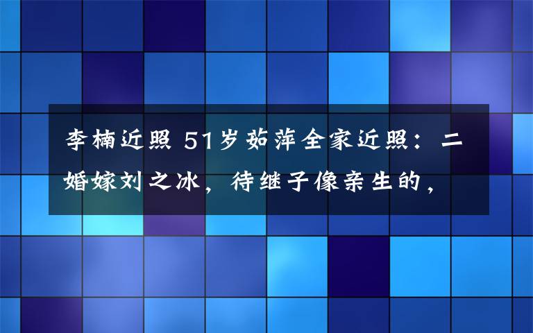 李楠近照 51岁茹萍全家近照：二婚嫁刘之冰，待继子像亲生的，女儿没妈美