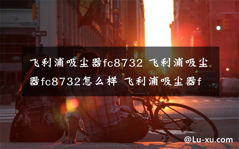 飞利浦吸尘器fc8732 飞利浦吸尘器fc8732怎么样 飞利浦吸尘器fc8732性能评测