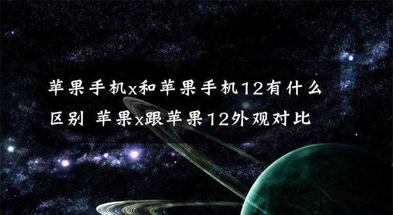 苹果手机x和苹果手机12有什么区别 苹果x跟苹果12外观对比