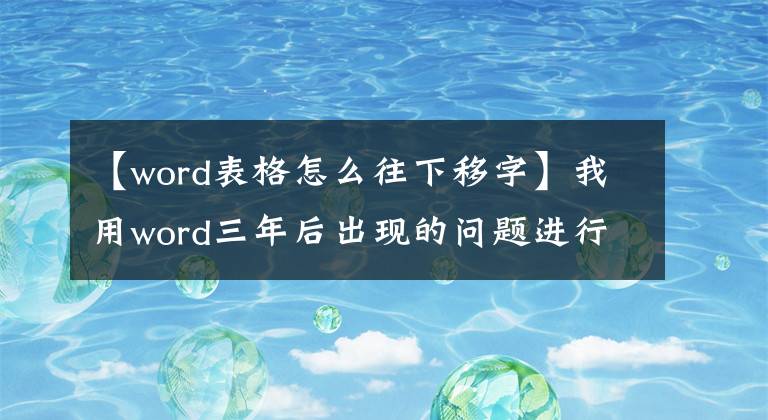 【word表格怎么往下移字】我用word三年后出现的问题进行了大总结。