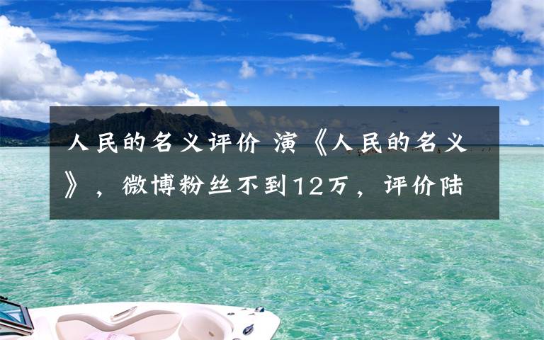 人民的名义评价 演《人民的名义》，微博粉丝不到12万，评价陆毅却一针见血