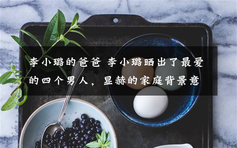 李小璐的爸爸 李小璐晒出了最爱的四个男人，显赫的家庭背景意外曝光了！