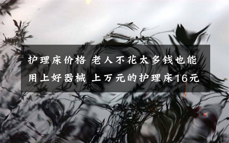 护理床价格 老人不花太多钱也能用上好器械 上万元的护理床16元就能租一天