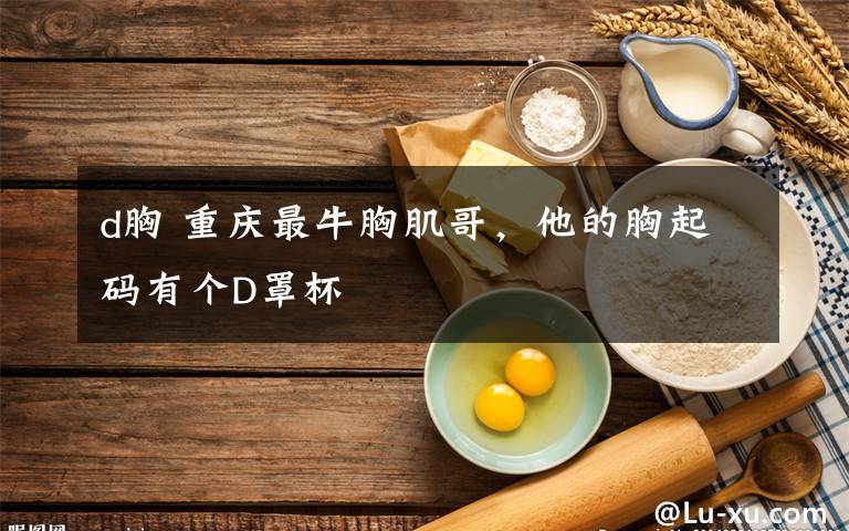d胸 重庆最牛胸肌哥，他的胸起码有个D罩杯