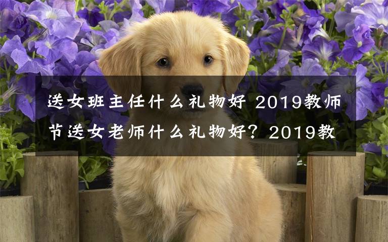 送女班主任什么礼物好 2019教师节送女老师什么礼物好？2019教师节送女老师礼物推荐