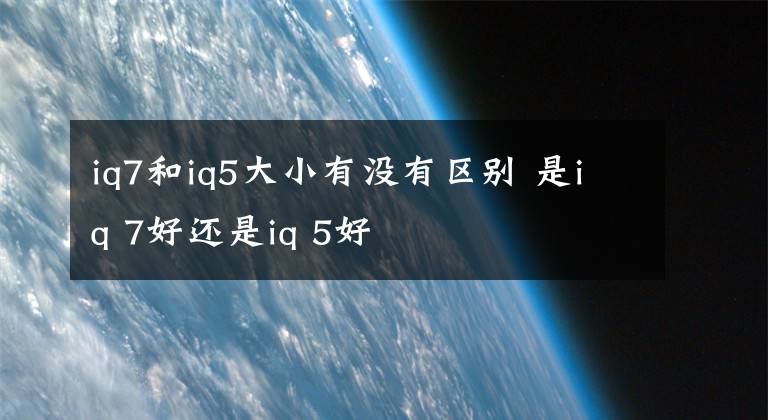 iq7和iq5大小有没有区别 是iq 7好还是iq 5好