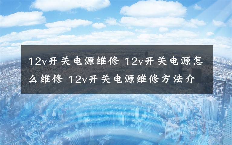 12v开关电源维修 12v开关电源怎么维修 12v开关电源维修方法介绍