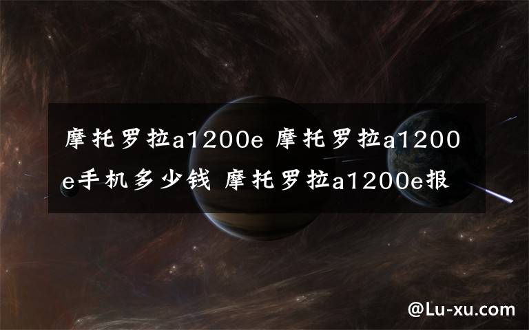 摩托罗拉a1200e 摩托罗拉a1200e手机多少钱 摩托罗拉a1200e报价和评测