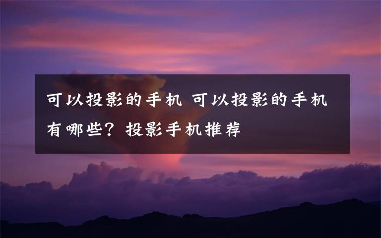 可以投影的手机 可以投影的手机有哪些？投影手机推荐