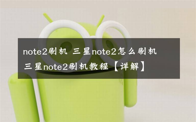 note2刷机 三星note2怎么刷机 三星note2刷机教程【详解】