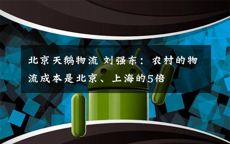 北京天鹅物流 刘强东：农村的物流成本是北京、上海的5倍