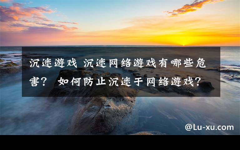 沉迷游戏 沉迷网络游戏有哪些危害？ 如何防止沉迷于网络游戏？