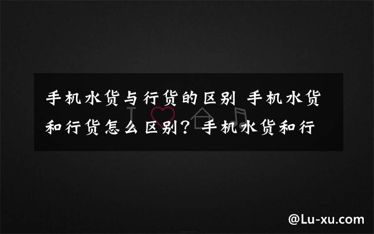 手机水货与行货的区别 手机水货和行货怎么区别？手机水货和行货的区别方法解释