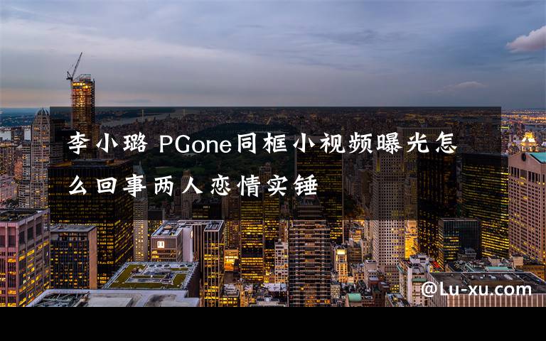 李小璐 PGone同框小视频曝光怎么回事两人恋情实锤