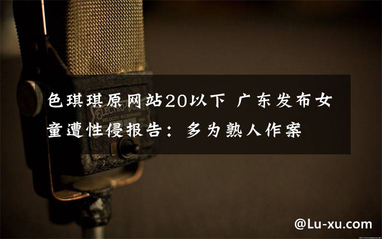 色琪琪原网站20以下 广东发布女童遭性侵报告：多为熟人作案
