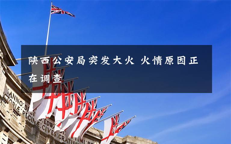 陕西公安局突发大火 火情原因正在调查