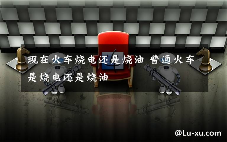 现在火车烧电还是烧油 普通火车是烧电还是烧油