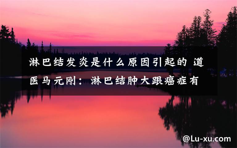 淋巴结发炎是什么原因引起的 道医马元刚：淋巴结肿大跟癌症有啥关系？引起淋巴结的肿大原因呢？