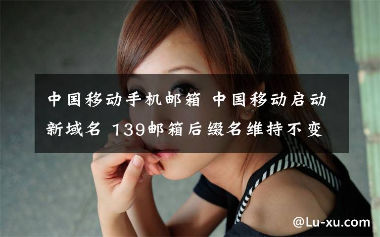 中国移动手机邮箱 中国移动启动新域名 139邮箱后缀名维持不变