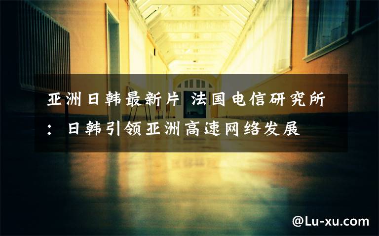 亚洲日韩最新片 法国电信研究所：日韩引领亚洲高速网络发展