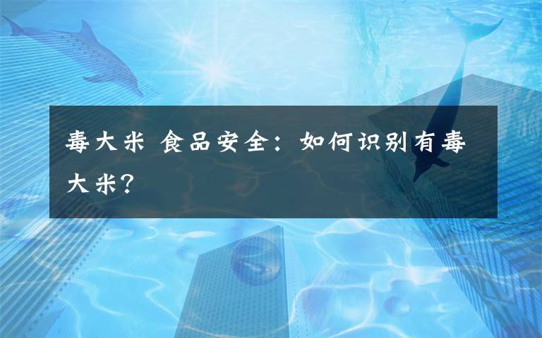 毒大米 食品安全：如何识别有毒大米？