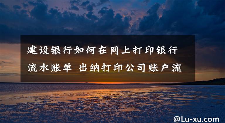 建设银行如何在网上打印银行流水账单 出纳打印公司账户流水带什么资料