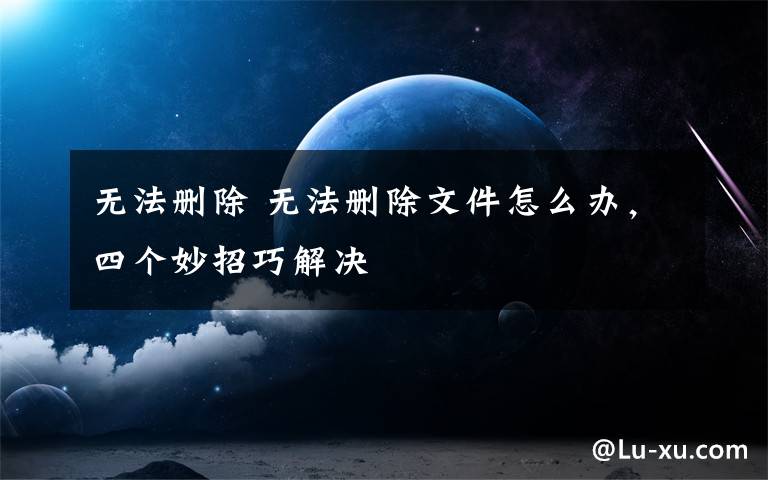 无法删除 无法删除文件怎么办，四个妙招巧解决