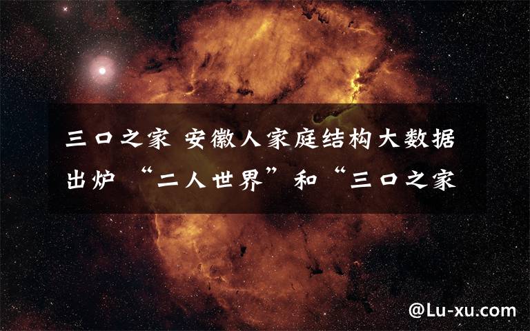 三口之家 安徽人家庭结构大数据出炉 “二人世界”和“三口之家”已成安徽家庭主流