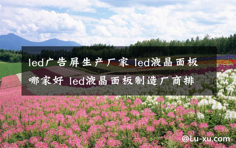 led广告屏生产厂家 led液晶面板哪家好 led液晶面板制造厂商排行榜【详解】