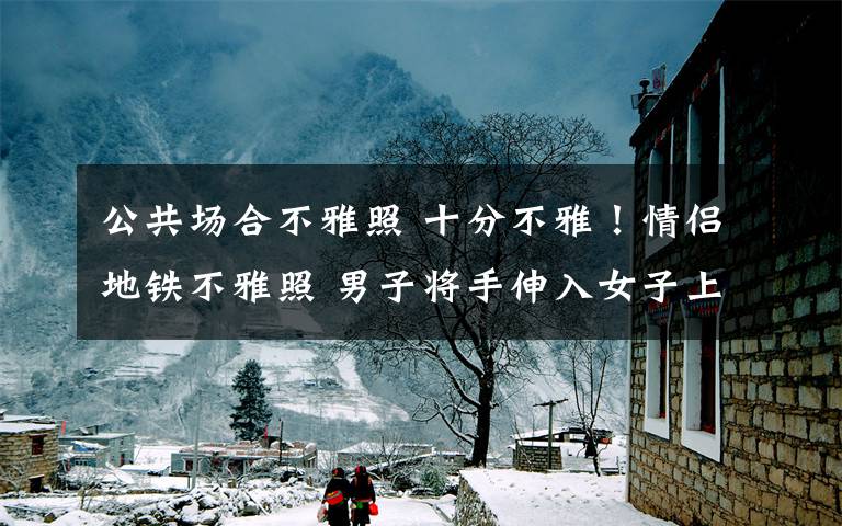 公共场合不雅照 十分不雅！情侣地铁不雅照 男子将手伸入女子上衣大尺度画面