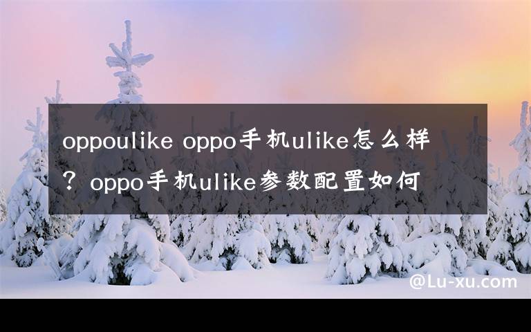 oppoulike oppo手机ulike怎么样？oppo手机ulike参数配置如何