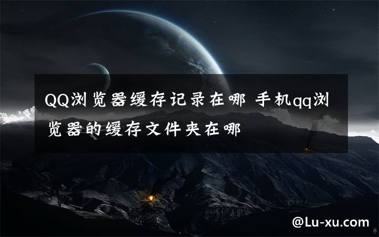 QQ浏览器缓存记录在哪 手机qq浏览器的缓存文件夹在哪