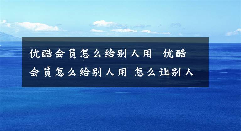 优酷会员怎么给别人用 优酷会员怎么给别人用 怎么让别人使用自己的优酷会员
