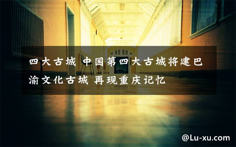 四大古城 中国第四大古城将建巴渝文化古城 再现重庆记忆
